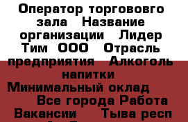Оператор торгововго зала › Название организации ­ Лидер Тим, ООО › Отрасль предприятия ­ Алкоголь, напитки › Минимальный оклад ­ 26 000 - Все города Работа » Вакансии   . Тыва респ.,Ак-Довурак г.